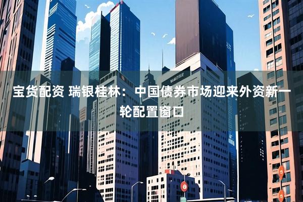 宝货配资 瑞银桂林：中国债券市场迎来外资新一轮配置窗口