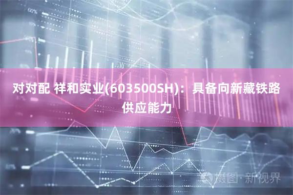 对对配 祥和实业(603500SH)：具备向新藏铁路供应能力
