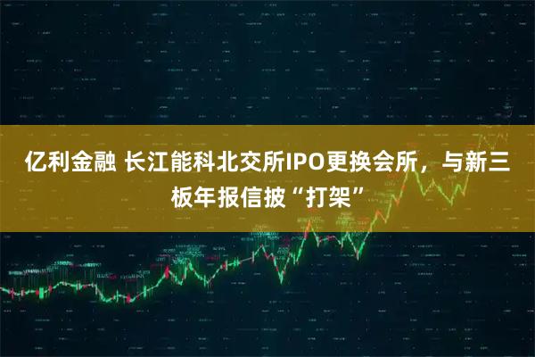 亿利金融 长江能科北交所IPO更换会所，与新三板年报信披“打架”