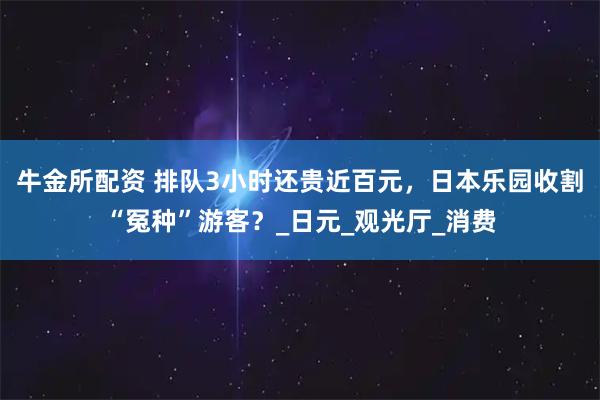 牛金所配资 排队3小时还贵近百元，日本乐园收割“冤种”游客？_日元_观光厅_消费