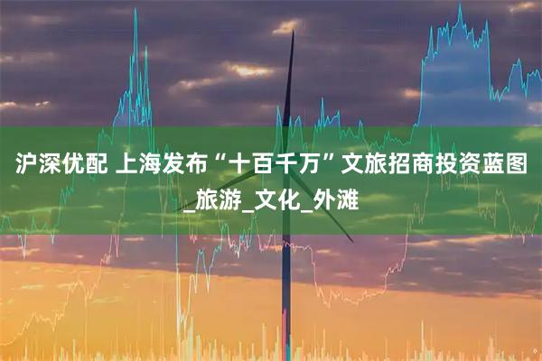 沪深优配 上海发布“十百千万”文旅招商投资蓝图_旅游_文化_外滩