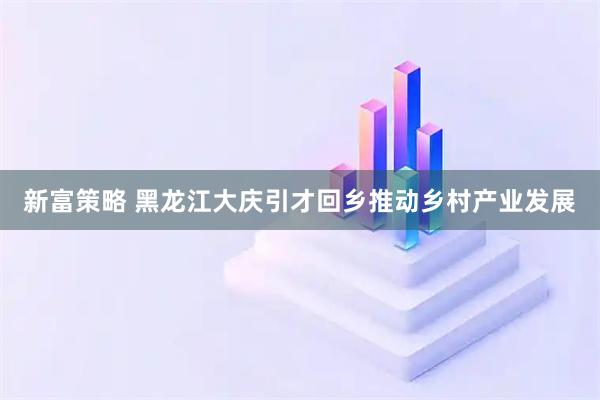 新富策略 黑龙江大庆引才回乡推动乡村产业发展