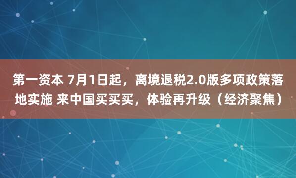 第一资本 7月1日起，离境退税2.0版多项政策落地实施 来中国买买买，体验再升级（经济聚焦）