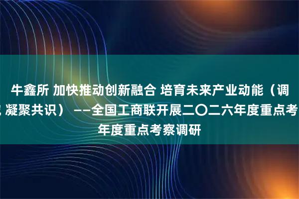 牛鑫所 加快推动创新融合 培育未来产业动能（调查研究 凝聚共识） ——全国工商联开展二〇二六年度重点考察调研